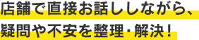 店舗で直接お話ししながら、疑問や不安を整理・解決!